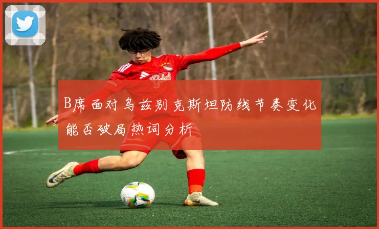 B席面对乌兹别克斯坦防线节奏变化能否破局热词分析