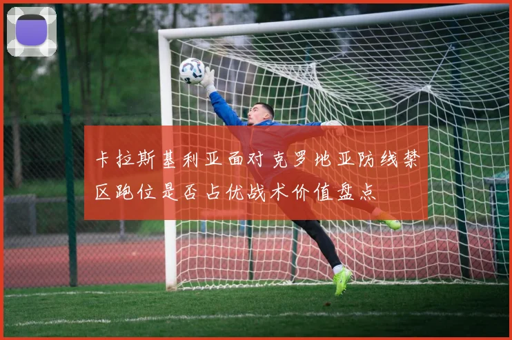 卡拉斯基利亚面对克罗地亚防线禁区跑位是否占优战术价值盘点