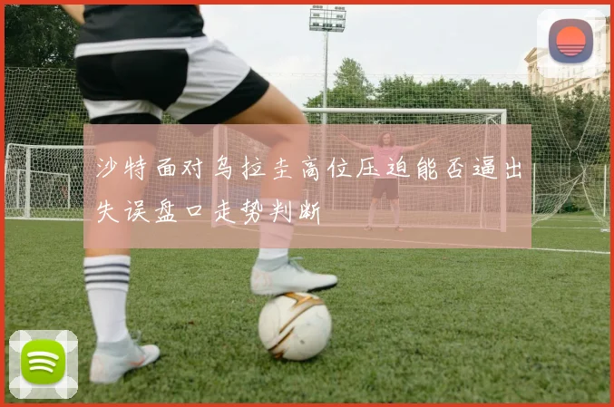 沙特面对乌拉圭高位压迫能否逼出失误盘口走势判断