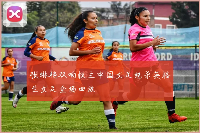 张琳艳双响救主中国女足绝杀英格兰女足全场回放