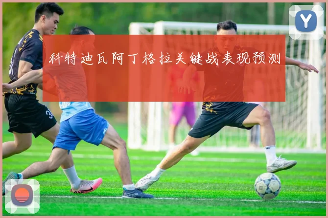 科特迪瓦阿丁格拉关键战表现预测