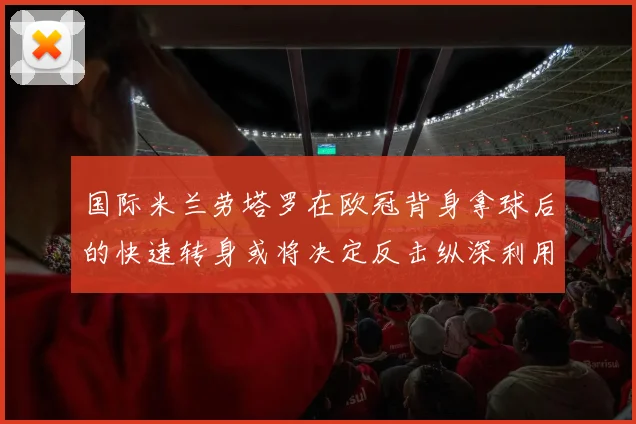 国际米兰劳塔罗在欧冠背身拿球后的快速转身或将决定反击纵深利用