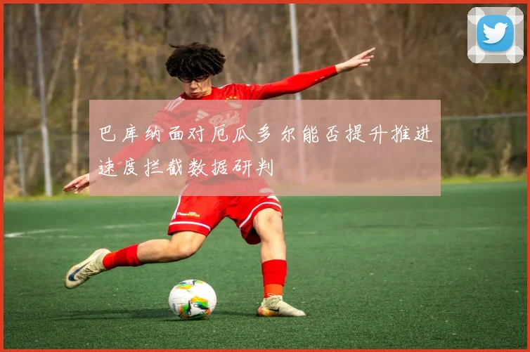 巴库纳面对厄瓜多尔能否提升推进速度拦截数据研判