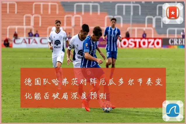 德国队哈弗茨对阵厄瓜多尔节奏变化能否破局深度预测