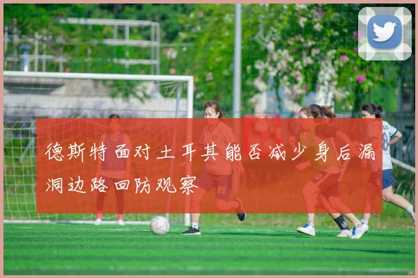 德斯特面对土耳其能否减少身后漏洞边路回防观察