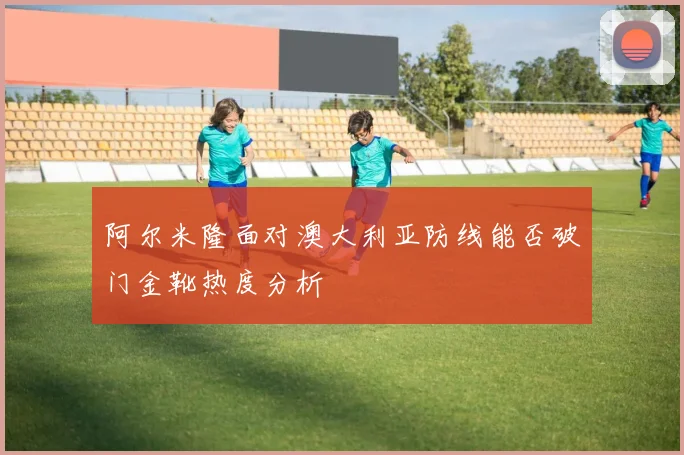 阿尔米隆面对澳大利亚防线能否破门金靴热度分析