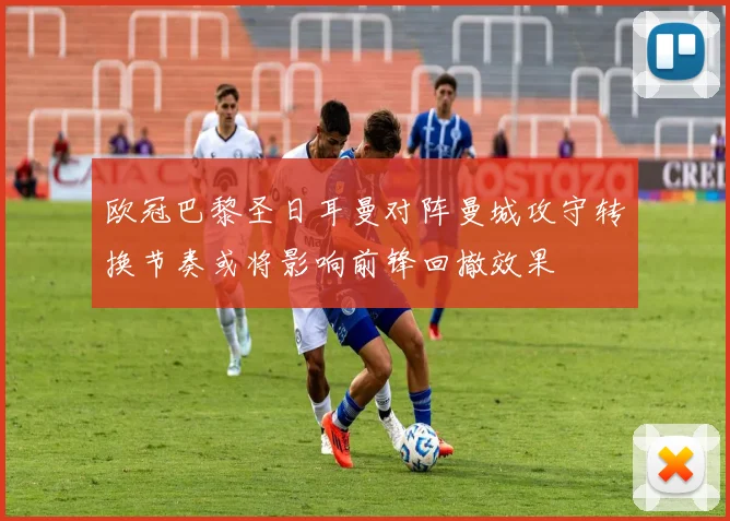 欧冠巴黎圣日耳曼对阵曼城攻守转换节奏或将影响前锋回撤效果
