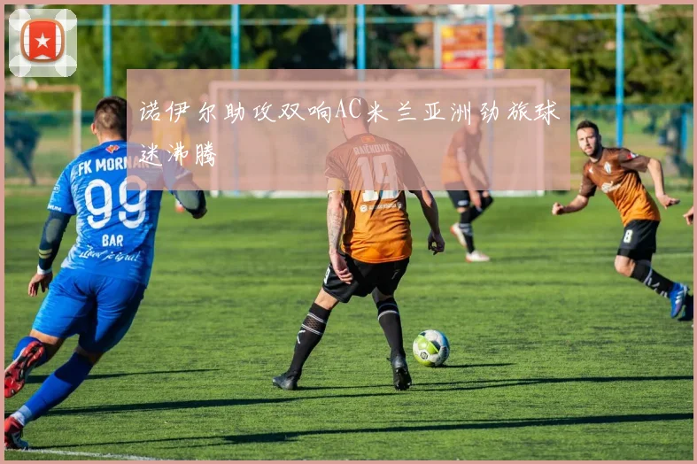 诺伊尔助攻双响AC米兰亚洲劲旅球迷沸腾