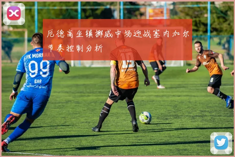 厄德高坐镇挪威中场迎战塞内加尔节奏控制分析