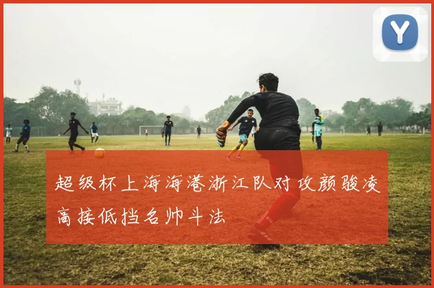超级杯上海海港浙江队对攻颜骏凌高接低挡名帅斗法