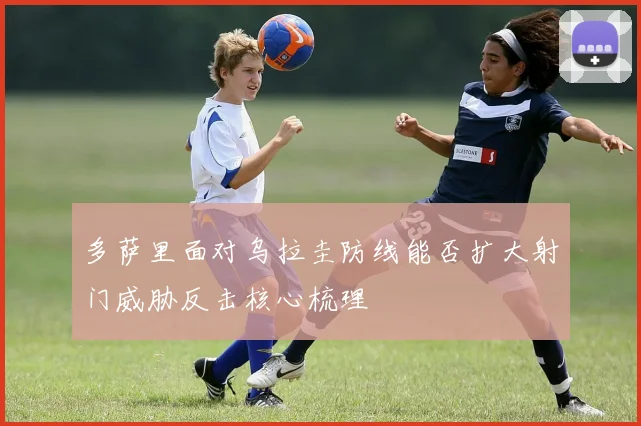 多萨里面对乌拉圭防线能否扩大射门威胁反击核心梳理
