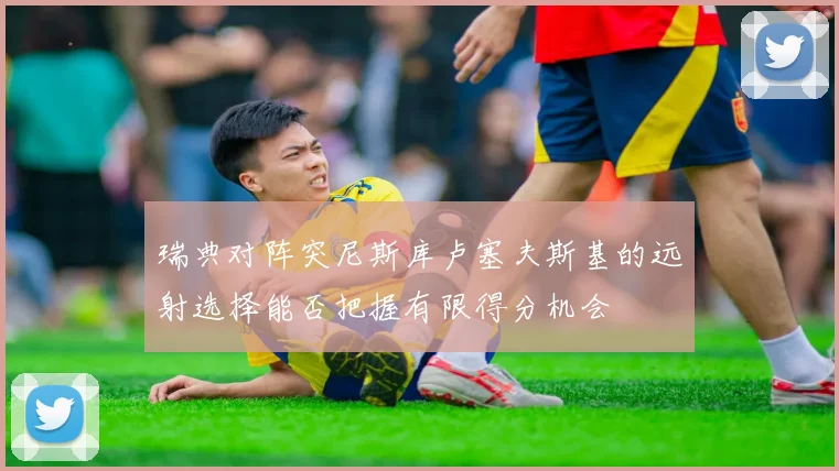 瑞典对阵突尼斯库卢塞夫斯基的远射选择能否把握有限得分机会