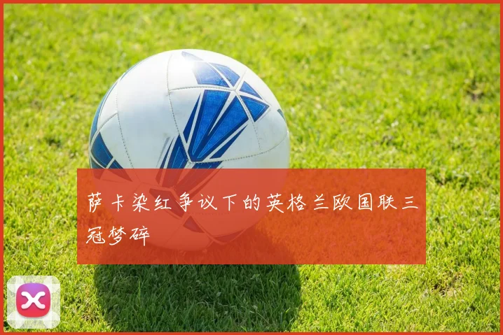萨卡染红争议下的英格兰欧国联三冠梦碎
