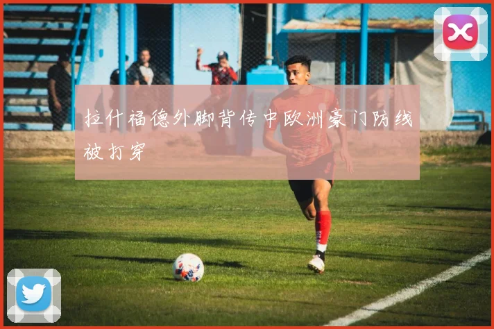 拉什福德外脚背传中欧洲豪门防线被打穿