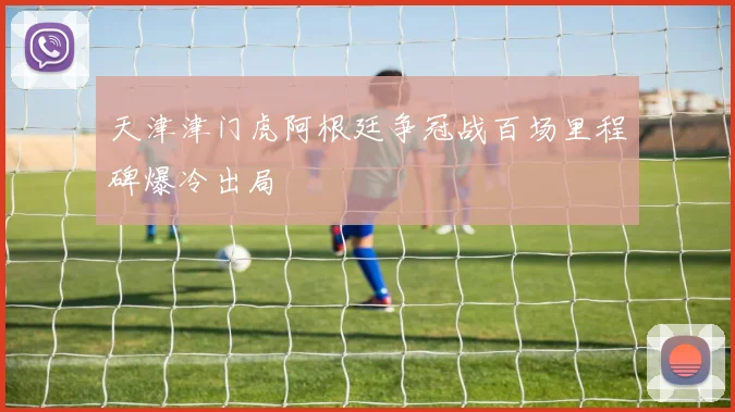 天津津门虎阿根廷争冠战百场里程碑爆冷出局