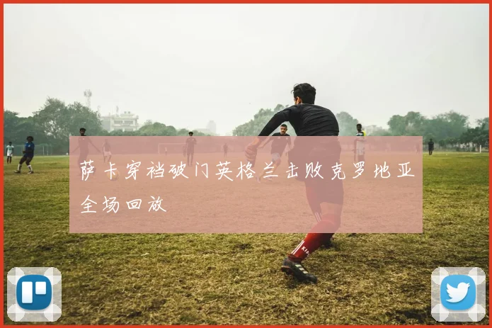 萨卡穿裆破门英格兰击败克罗地亚全场回放