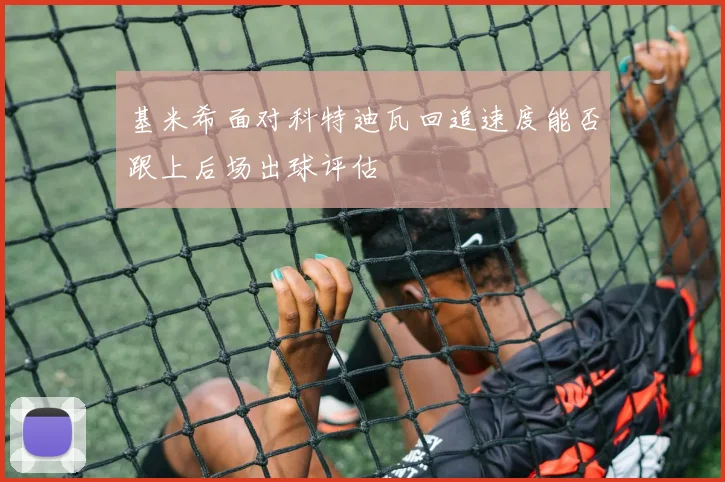 基米希面对科特迪瓦回追速度能否跟上后场出球评估