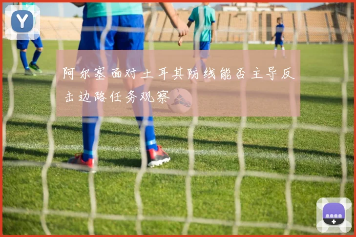 阿尔塞面对土耳其防线能否主导反击边路任务观察