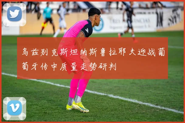 乌兹别克斯坦纳斯鲁拉耶夫迎战葡萄牙传中质量走势研判