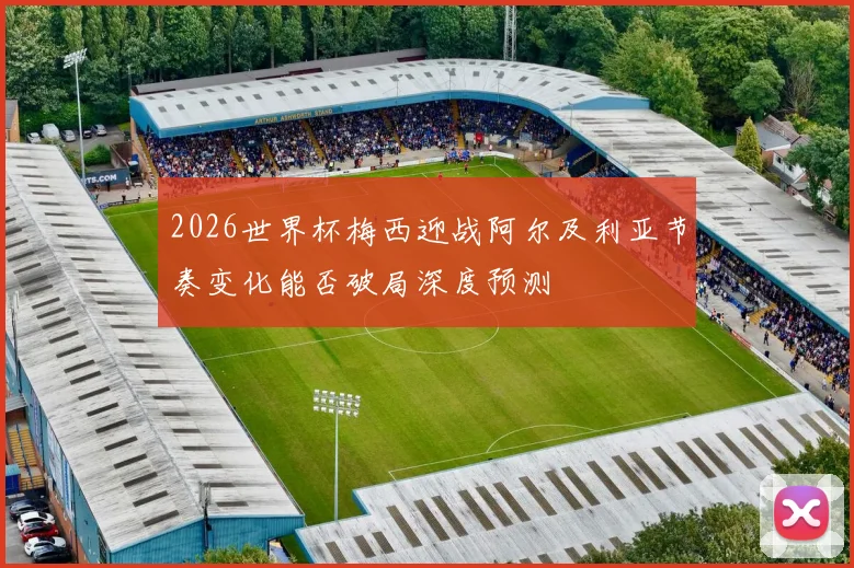 2026世界杯梅西迎战阿尔及利亚节奏变化能否破局深度预测