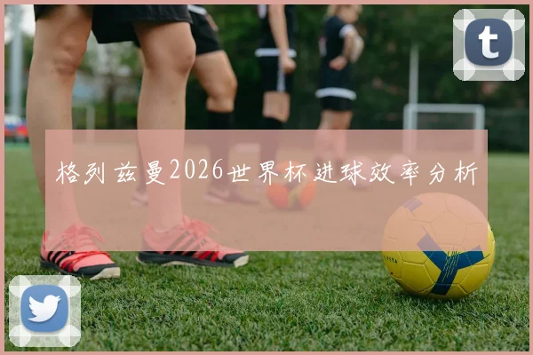 格列兹曼2026世界杯进球效率分析