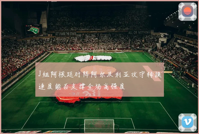 J组阿根廷对阵阿尔及利亚攻守转换速度能否支撑全场高强度