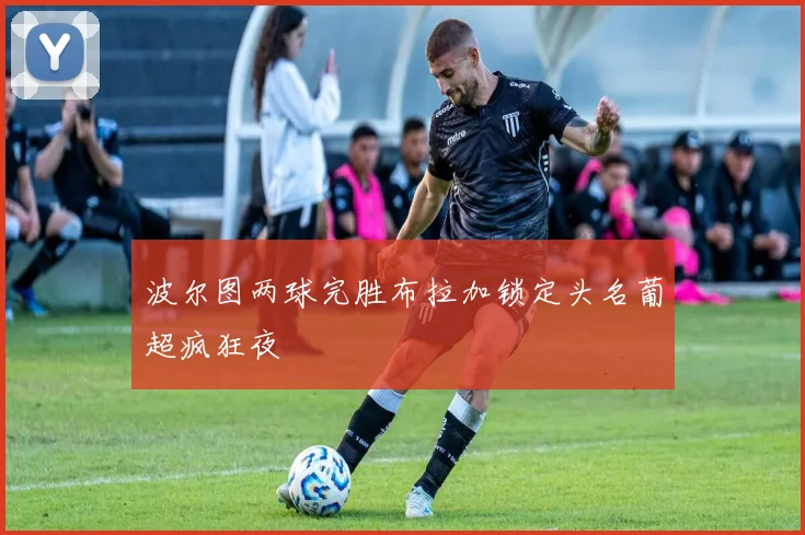 波尔图两球完胜布拉加锁定头名葡超疯狂夜