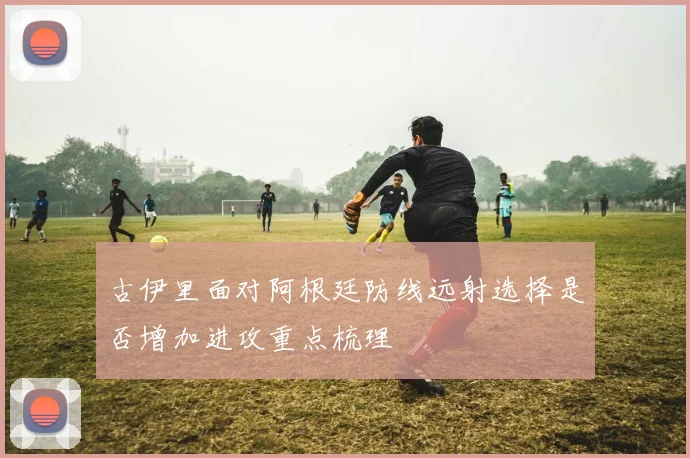 古伊里面对阿根廷防线远射选择是否增加进攻重点梳理