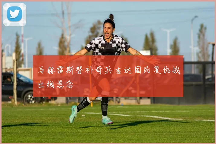 马赫雷斯替补奇兵吉达国民复仇战出线悬念