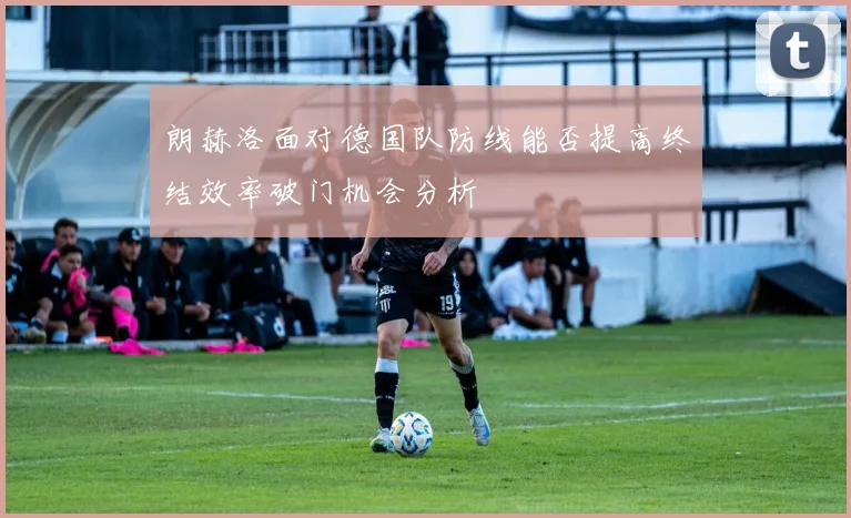 朗赫洛面对德国队防线能否提高终结效率破门机会分析