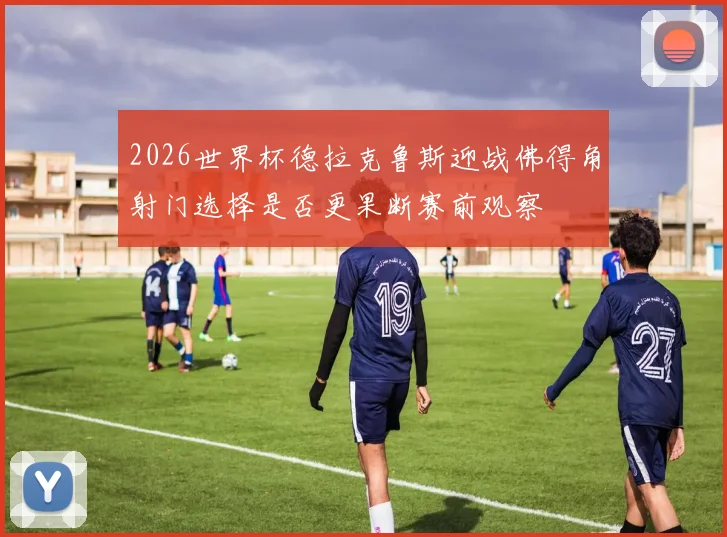 2026世界杯德拉克鲁斯迎战佛得角射门选择是否更果断赛前观察