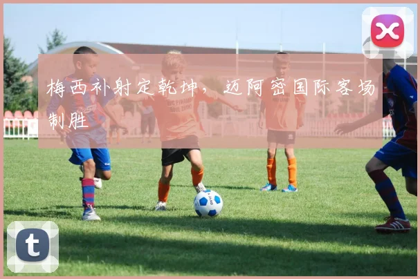 梅西补射定乾坤，迈阿密国际客场制胜