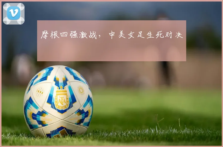摩根四强激战,中美女足生死对决