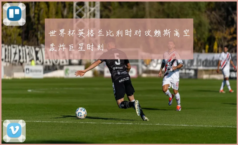 世界杯英格兰比利时对攻赖斯高空轰炸巨星时刻