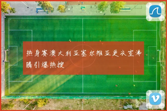 热身赛澳大利亚塞尔维亚更衣室沸腾引爆热搜