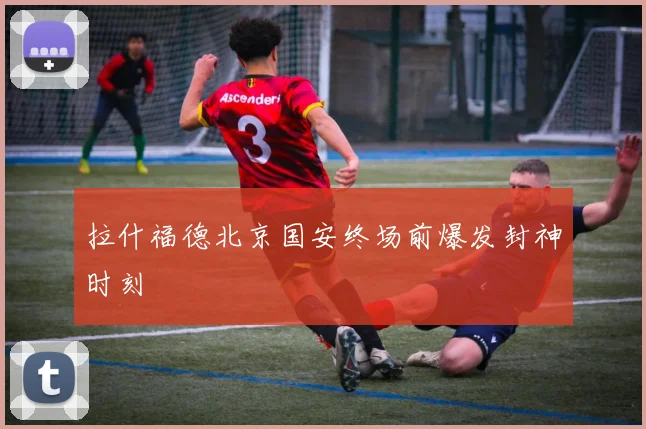 拉什福德北京国安终场前爆发封神时刻