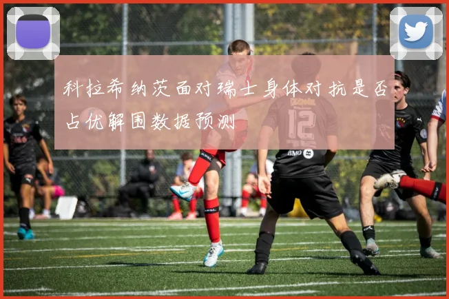 科拉希纳茨面对瑞士身体对抗是否占优解围数据预测