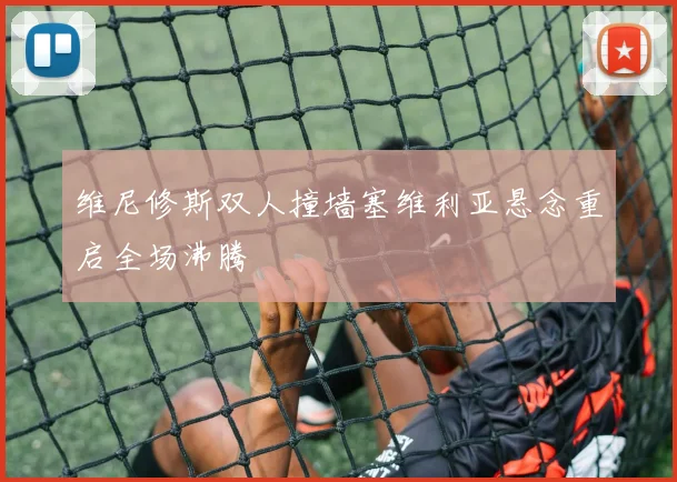 维尼修斯双人撞墙塞维利亚悬念重启全场沸腾