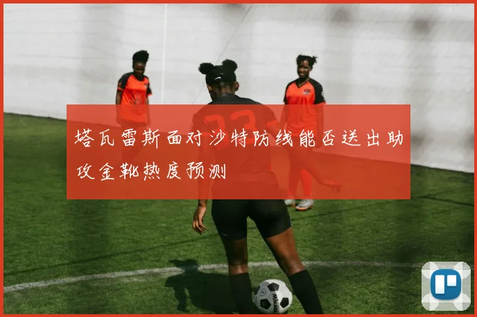 塔瓦雷斯面对沙特防线能否送出助攻金靴热度预测