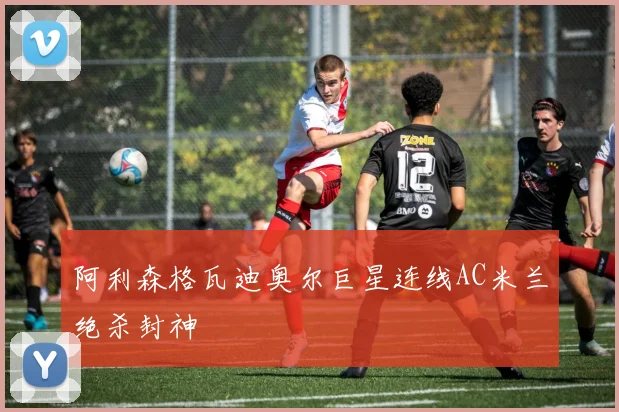 阿利森格瓦迪奥尔巨星连线AC米兰绝杀封神