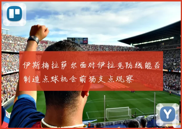 伊斯梅拉萨尔面对伊拉克防线能否制造点球机会前场支点观察
