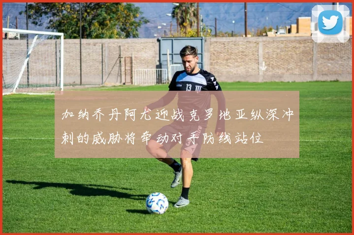 加纳乔丹阿尤迎战克罗地亚纵深冲刺的威胁将牵动对手防线站位