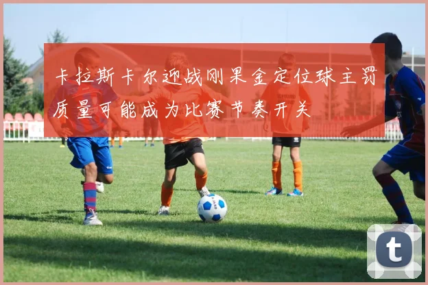 卡拉斯卡尔迎战刚果金定位球主罚质量可能成为比赛节奏开关