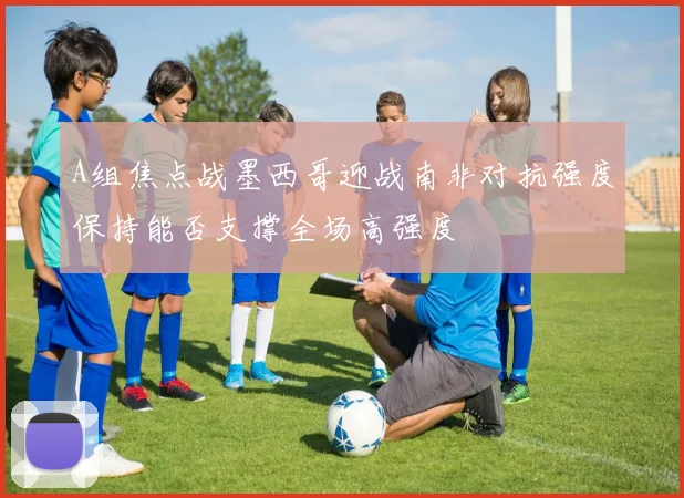 A组焦点战墨西哥迎战南非对抗强度保持能否支撑全场高强度