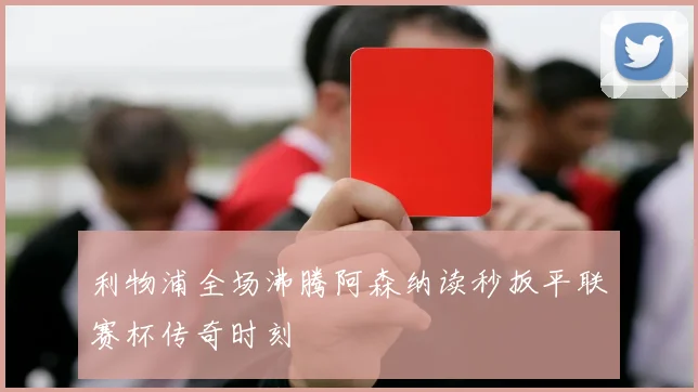 利物浦全场沸腾阿森纳读秒扳平联赛杯传奇时刻