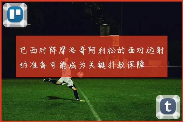 巴西对阵摩洛哥阿利松的面对远射的准备可能成为关键扑救保障