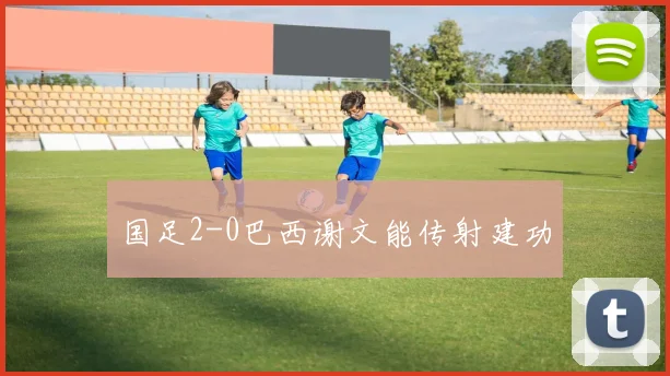 国足2-0巴西谢文能传射建功
