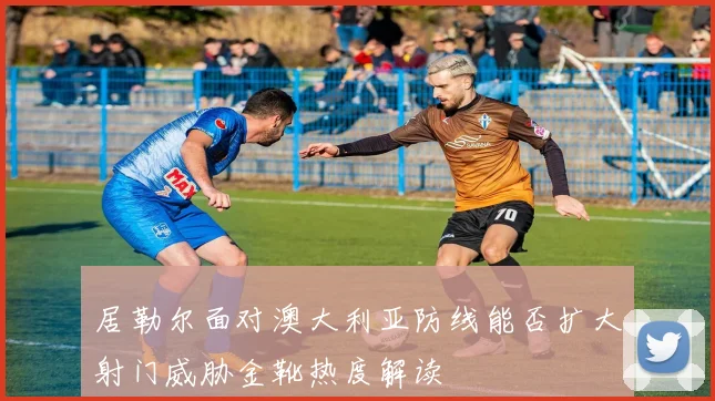 居勒尔面对澳大利亚防线能否扩大射门威胁金靴热度解读
