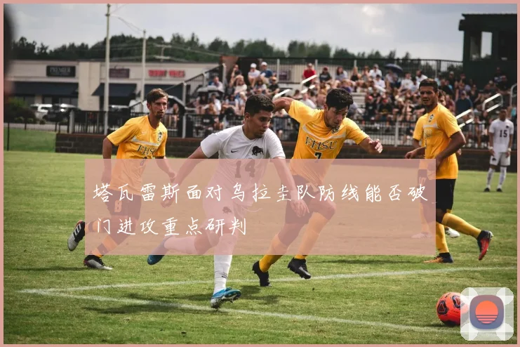 塔瓦雷斯面对乌拉圭队防线能否破门进攻重点研判