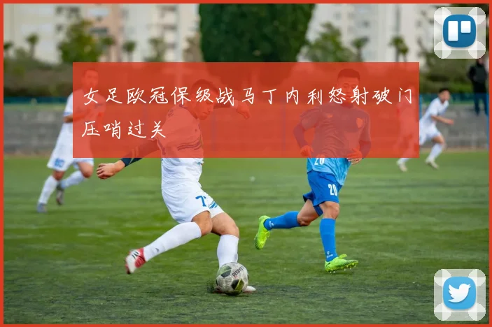 女足欧冠保级战马丁内利怒射破门压哨过关